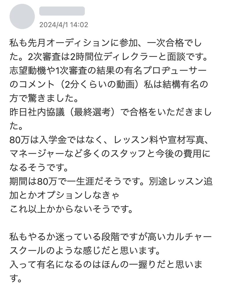 Yahoo!知恵袋の回答(2024年4月1日):先月オーディションに参加し一次合格。二次審査は2時間ほどディレクターと面談で、有名プロデューサーのコメント動画を見た。社内協議で合格。80万円は入学金ではなく、レッスン料や宣材写真、マネージャーなど多くのスタッフと今後の費用で、期間は一生涯、オプションを追加しなければそれ以上かからないとのこと。高いカルチャースクールのような感じで、有名になるのはほんの一握りだと思う